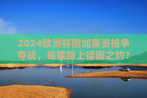 2024欧洲杯附加赛资格争夺战，谁能踏上德国之约？2024欧洲杯附加赛资格争夺，谁能踏上德国之约？