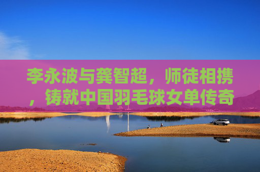 李永波与龚智超,师徒相携,铸就中国羽毛球女单传奇,李永波龚智超师徒共铸中国羽毛球女单传奇