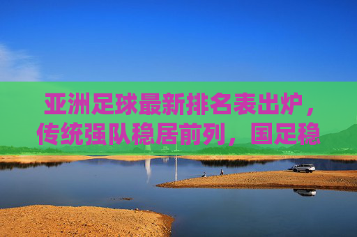 亚洲足球最新排名表出炉,传统强队稳居前列,国足稳步回升,亚洲格局悄然生变