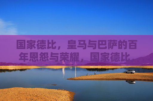 国家德比，皇马与巴萨的百年恩怨与荣耀，国家德比，皇马巴萨百年恩怨荣耀