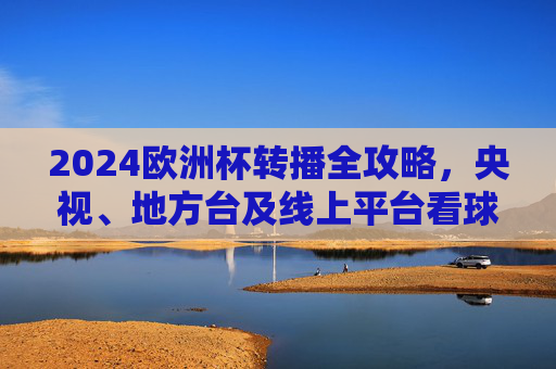 2024欧洲杯转播全攻略,央视、地方台及线上平台看球指南,2024欧洲杯转播看球全攻略,央视、地方台、线上平台指南