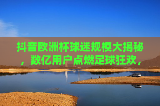 抖音欧洲杯球迷规模大揭秘,数亿用户点燃足球狂欢,抖音欧洲杯球迷规模大揭秘,数亿用户点燃足球狂欢