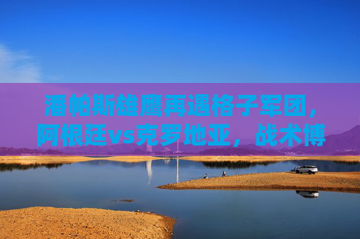 潘帕斯雄鹰再遇格子军团，阿根廷vs克罗地亚，战术博弈与巨星闪耀的巅峰对决，潘帕斯雄鹰战格子军团，战术博弈与巨星闪耀的巅峰对决
