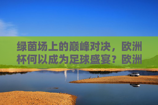 绿茵场上的巅峰对决，欧洲杯何以成为足球盛宴？欧洲杯，巅峰对决的足球盛宴