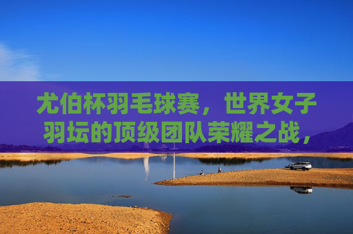 尤伯杯羽毛球赛,世界女子羽坛的顶级团队荣耀之战,尤伯杯,世界女子羽坛顶级团队荣耀之战