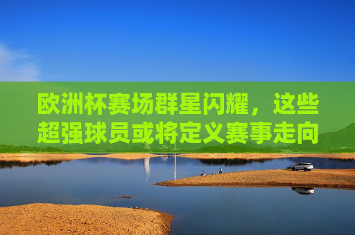 欧洲杯赛场群星闪耀，这些超强球员或将定义赛事走向，欧洲杯群星闪耀，超强球员或将定义赛事走向