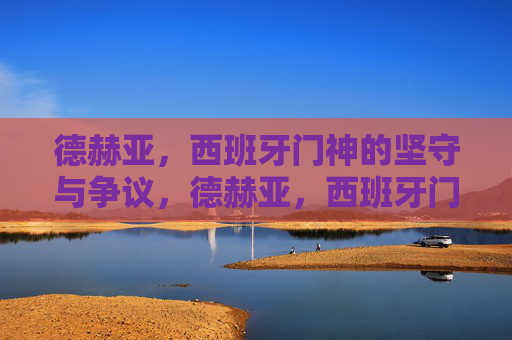 德赫亚,西班牙门神的坚守与争议,德赫亚,西班牙门神的坚守与争议