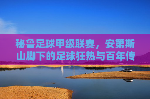 秘鲁足球甲级联赛,安第斯山脚下的足球狂热与百年传承,秘鲁足球甲级联赛,安第斯山脚下的百年狂热与传承