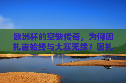欧洲杯的空缺传奇,为何因扎吉始终与大赛无缘?因扎吉,欧洲杯的空缺传奇,始终无缘大赛