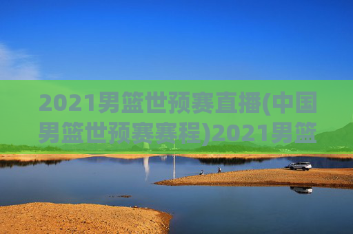 2021男篮世预赛直播(中国男篮世预赛赛程)2021男篮世预赛,中国男篮赛程与直播