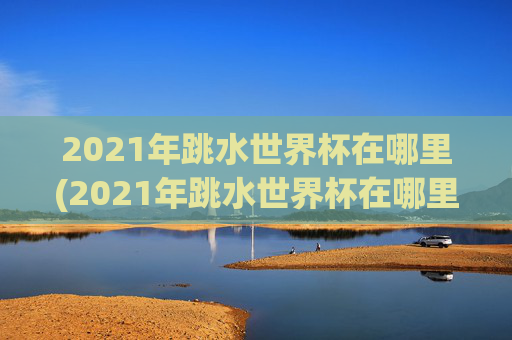 2021年跳水世界杯在哪里(2021年跳水世界杯在哪里举行)