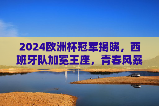 2024欧洲杯冠军揭晓，西班牙队加冕王座，青春风暴书写新传奇，2024欧洲杯，西班牙青春风暴加冕王座，书写新传奇