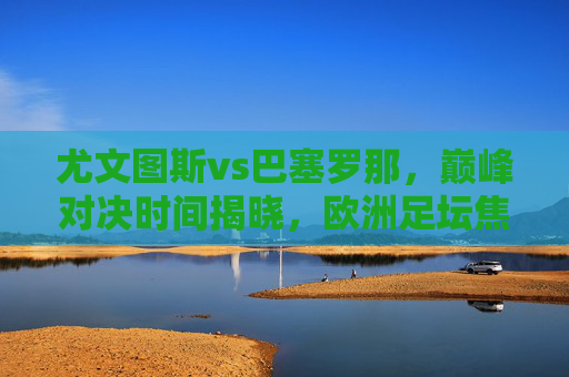尤文图斯vs巴塞罗那，巅峰对决时间揭晓，欧洲足坛焦点之战蓄势待发，尤文图斯vs巴塞罗那巅峰对决时间揭晓，欧洲足坛焦点战蓄势待发