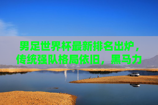 男足世界杯最新排名出炉,传统强队格局依旧,黑马力量悄然崛起,男足世界杯最新排名出炉,传统强队格局依旧,黑马力量悄然崛起