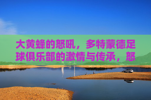 大黄蜂的怒吼，多特蒙德足球俱乐部的激情与传承，怒吼大黄蜂，多特蒙德的激情传承