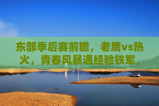 东部季后赛前瞻，老鹰vs热火，青春风暴遇经验铁军，谁能掌控系列赛节奏？老鹰青春风暴VS热火经验铁军，谁能掌控东部季后赛节奏？