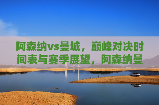 阿森纳vs曼城，巅峰对决时间表与赛季展望，阿森纳曼城巅峰对决，时间表与赛季展望