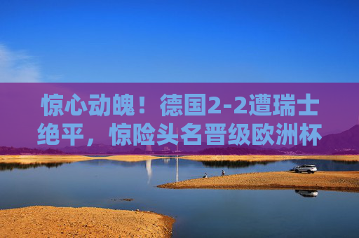 惊心动魄!德国2-2遭瑞士绝平,惊险头名晋级欧洲杯淘汰赛,德国2-2遭瑞士绝平,惊险头名晋级欧洲杯