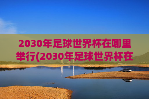 2030年足球世界杯在哪里举行(2030年足球世界杯在哪里举行)2030年足球世界杯举办地