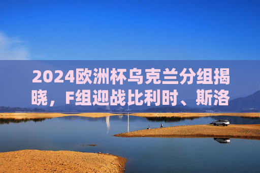 2024欧洲杯乌克兰分组揭晓，F组迎战比利时、斯洛伐克、罗马尼亚，出线形势几何？2024欧洲杯乌克兰F组迎战比利时、斯洛伐克、罗马尼亚 出线形势几何？