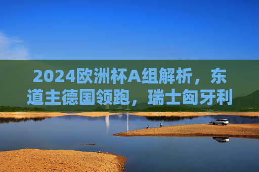 2024欧洲杯A组解析，东道主德国领跑，瑞士匈牙利争夺第二席，苏格兰欲当黑马，2024欧洲杯A组，德国领跑，瑞士匈牙利争第二，苏格兰欲当黑马
