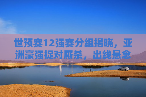 世预赛12强赛分组揭晓,亚洲豪强捉对厮杀,出线悬念提前引爆,世预赛12强赛分组揭晓,亚洲豪强捉对厮杀,出线悬念提前引爆