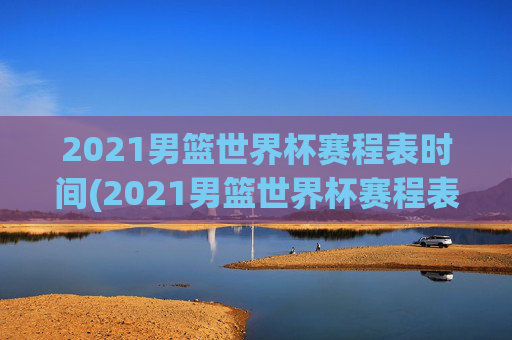2021男篮世界杯赛程表时间(2021男篮世界杯赛程表时间表格)