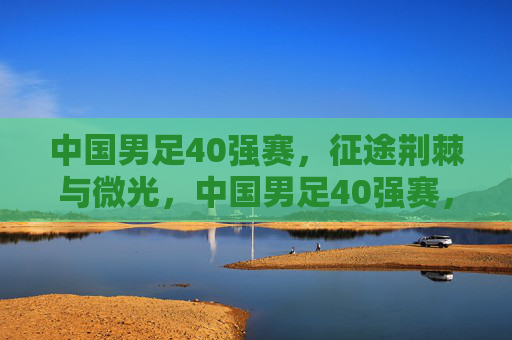 中国男足40强赛，征途荆棘与微光，中国男足40强赛，荆棘中的微光