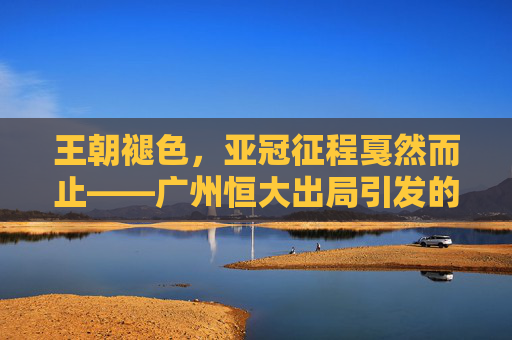 王朝褪色,亚冠征程戛然而止——广州恒大出局引发的思考,王朝褪色,亚冠征程戛然而止,广州恒大出局的思考