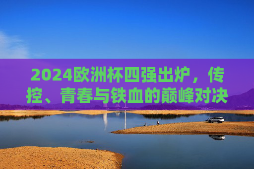 2024欧洲杯四强出炉,传控、青春与铁血的巅峰对决,2024欧洲杯四强巅峰对决,传控、青春与铁血碰撞