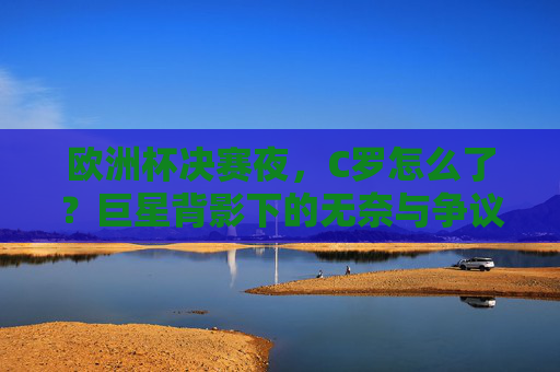 欧洲杯决赛夜，C罗怎么了？巨星背影下的无奈与争议，欧洲杯决赛夜，C罗巨星背影下的无奈与争议