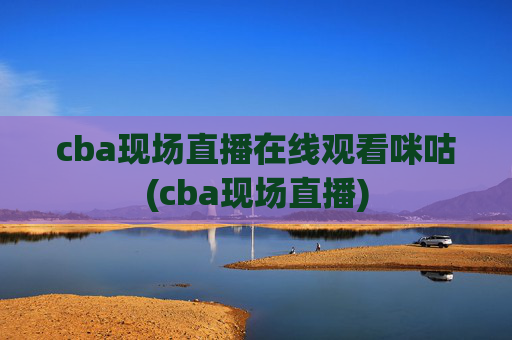 cba现场直播在线观看咪咕(cba现场直播)