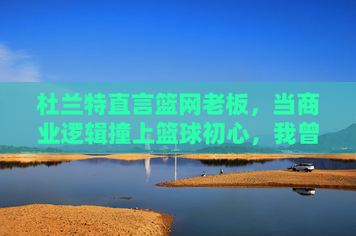 杜兰特直言篮网老板,当商业逻辑撞上篮球初心,我曾迷失其中,杜兰特直言篮网老板,商业逻辑撞篮球初心,我曾迷失其中