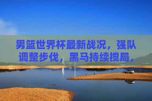 男篮世界杯最新战况,强队调整步伐,黑马持续搅局,小组赛进入白热化阶段,男篮世界杯小组赛白热化,强队调整步伐,黑马持续搅局