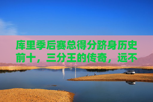 库里季后赛总得分跻身历史前十,三分王的传奇,远不止于投篮
