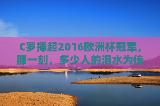 C罗捧起2016欧洲杯冠军,那一刻,多少人的泪水为传奇而涌