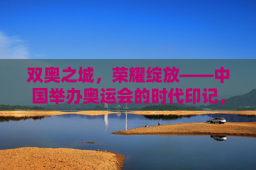 双奥之城，荣耀绽放——中国举办奥运会的时代印记，双奥之城，荣耀绽放的时代印记