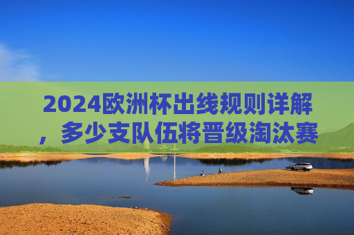 2024欧洲杯出线规则详解,多少支队伍将晋级淘汰赛?2024欧洲杯出线规则,多少支队伍晋级淘汰赛?