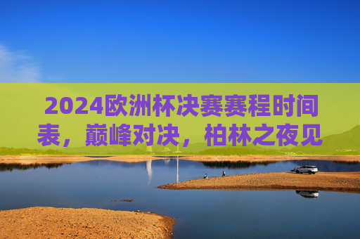 2024欧洲杯决赛赛程时间表，巅峰对决，柏林之夜见证新王诞生！2024欧洲杯决赛，柏林之夜见证新王诞生
