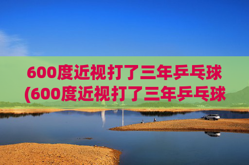 600度近视打了三年乒乓球(600度近视打了三年乒乓球能好吗)