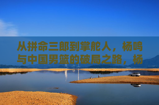 从拼命三郎到掌舵人,杨鸣与中国男篮的破局之路,杨鸣,从拼命三郎到掌舵人,中国男篮破局之路