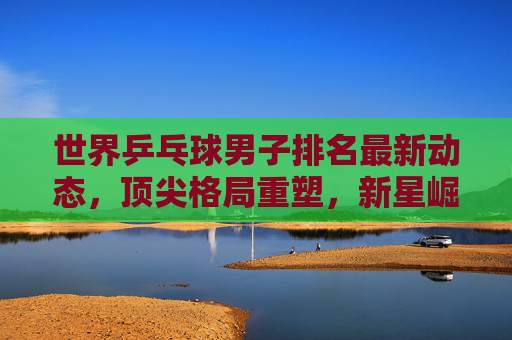 世界乒乓球男子排名最新动态,顶尖格局重塑,新星崛起与老将坚守,世界乒乓球男子排名,顶尖格局重塑,新星崛起老将坚守