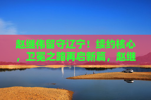 赵继伟留守辽宁！续约核心，卫冕之路再启新篇，赵继伟留守辽宁续约，卫冕征程再启