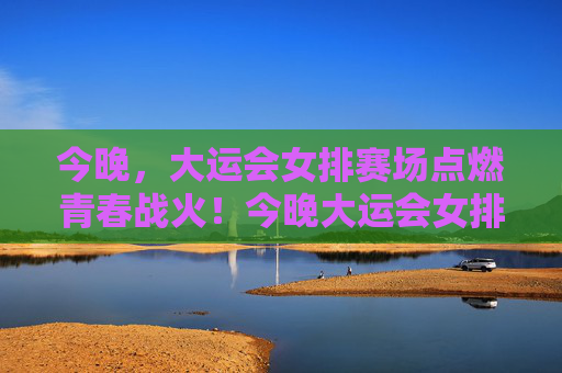 今晚,大运会女排赛场点燃青春战火!今晚大运会女排赛场点燃青春战火