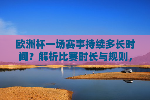 欧洲杯一场赛事持续多长时间?解析比赛时长与规则,欧洲杯赛事时长与规则解析
