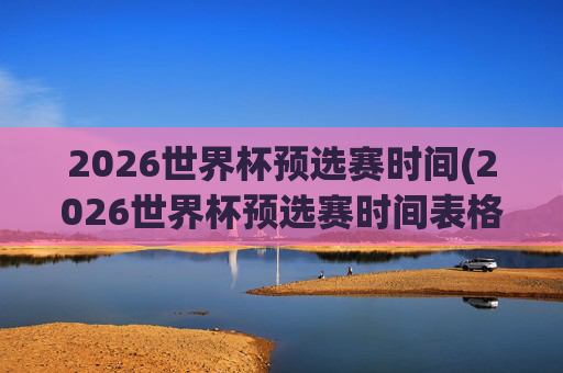 2026世界杯预选赛时间(2026世界杯预选赛时间表格)2026世界杯预选赛时间表