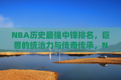 NBA历史最强中锋排名,巨兽的统治力与传奇传承,NBA历史最强中锋排名,巨兽统治力与传奇传承