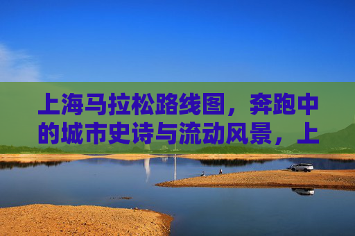 上海马拉松路线图,奔跑中的城市史诗与流动风景,上海马拉松路线图,奔跑中的城市史诗与流动风景