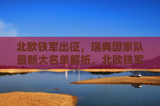 北欧铁军出征,瑞典国家队最新大名单解析,北欧铁军出征,瑞典国家队最新大名单解析