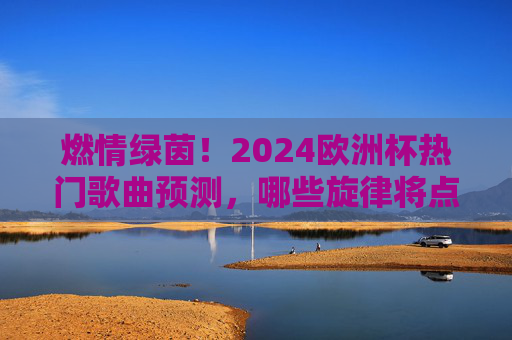 燃情绿茵!2024欧洲杯热门歌曲预测,哪些旋律将点燃赛场激情?2024欧洲杯热门歌曲预测,绿茵场上的燃情旋律